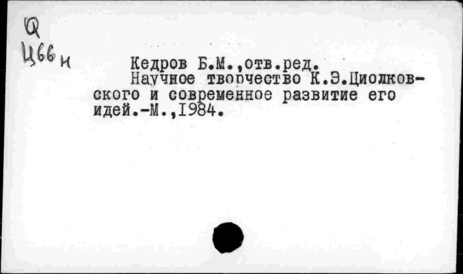 ﻿Кедров Б.М.»отв.ред.
Научное твоочество К.Э.Циолков ского и современное развитие его идей.-М.,1984.